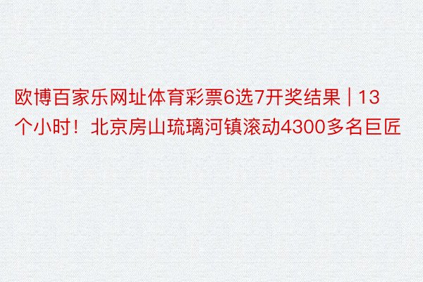 欧博百家乐网址体育彩票6选7开奖结果 | 13个小时！北京房山琉璃河镇滚动4300多名巨匠