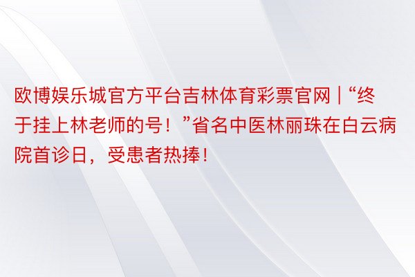 欧博娱乐城官方平台吉林体育彩票官网 | “终于挂上林老师的号！”省名中医林丽珠在白云病院首诊日，受患者热捧！