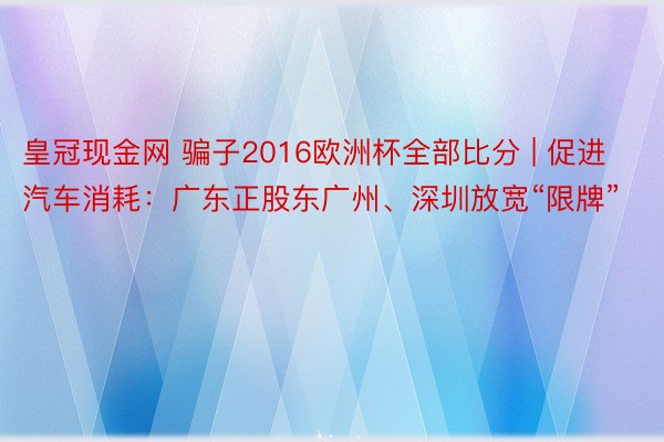 皇冠现金网 骗子2016欧洲杯全部比分 | 促进汽车消耗：广东正股东广州、深圳放宽“限牌”