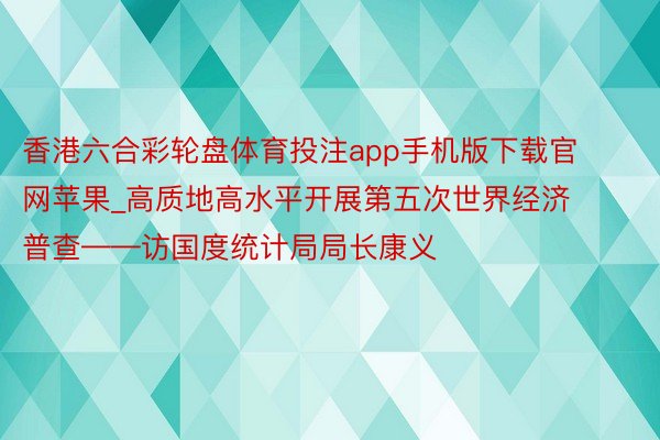 香港六合彩轮盘体育投注app手机版下载官网苹果_高质地高水平开展第五次世界经济普查——访国度统计局局长康义