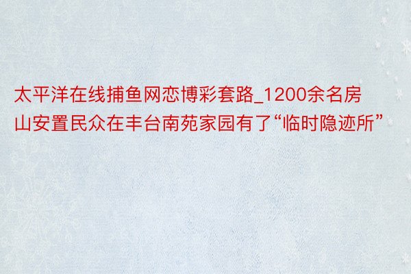 太平洋在线捕鱼网恋博彩套路_1200余名房山安置民众在丰台南苑家园有了“临时隐迹所”