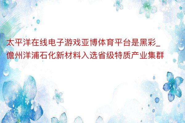 太平洋在线电子游戏亚博体育平台是黑彩_儋州洋浦石化新材料入选省级特质产业集群