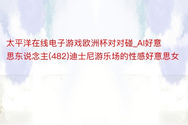 太平洋在线电子游戏欧洲杯对对碰_AI好意思东说念主(482)迪士尼游乐场的性感好意思女