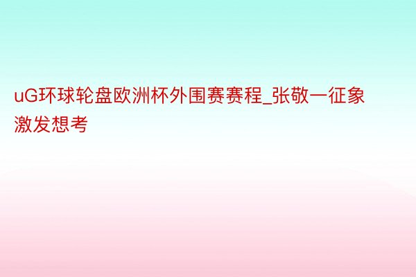 uG环球轮盘欧洲杯外围赛赛程_张敬一征象激发想考