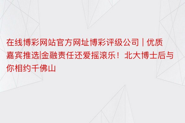 在线博彩网站官方网址博彩评级公司 | 优质嘉宾推选|金融责任还爱摇滚乐！北大博士后与你相约千佛山