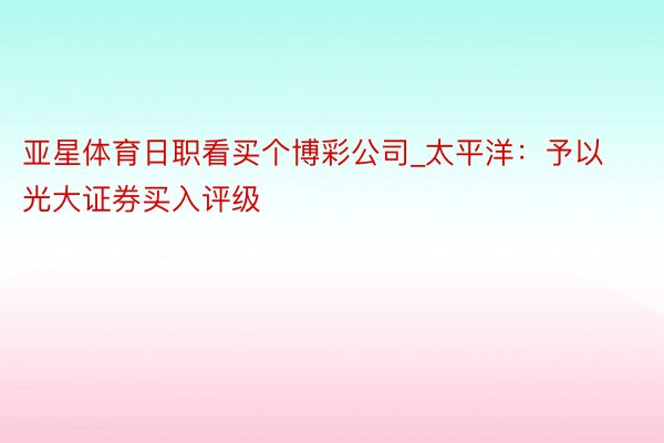 亚星体育日职看买个博彩公司_太平洋：予以光大证券买入评级