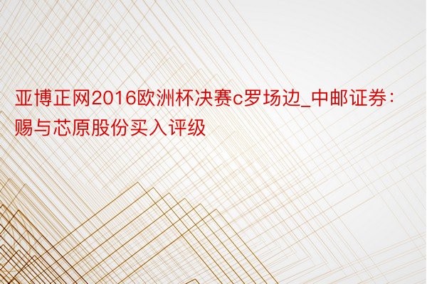 亚博正网2016欧洲杯决赛c罗场边_中邮证券：赐与芯原股份买入评级