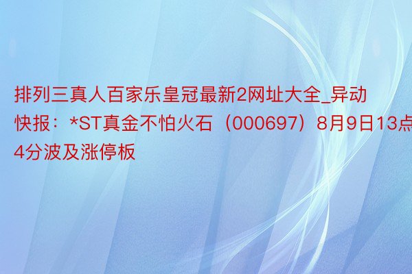 排列三真人百家乐皇冠最新2网址大全_异动快报：*ST真金不怕火石（000697）8月9日13点14分波及涨停板