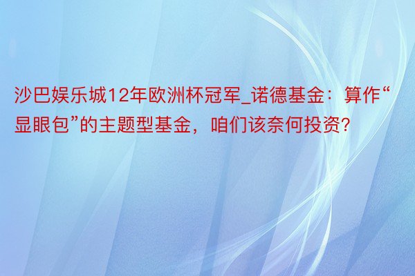 沙巴娱乐城12年欧洲杯冠军_诺德基金：算作“显眼包”的主题型基金，咱们该奈何投资？