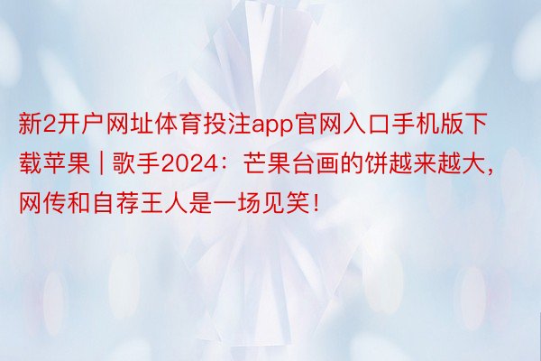 新2开户网址体育投注app官网入口手机版下载苹果 | 歌手2024：芒果台画的饼越来越大，网传和自荐王人是一场见笑！