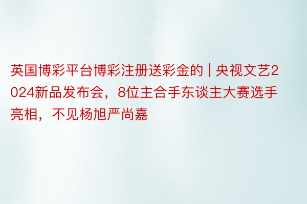 英国博彩平台博彩注册送彩金的 | 央视文艺2024新品发布会，8位主合手东谈主大赛选手亮相，不见杨旭严尚嘉