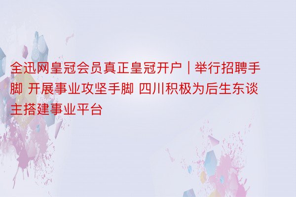 全迅网皇冠会员真正皇冠开户 | 举行招聘手脚 开展事业攻坚手脚 四川积极为后生东谈主搭建事业平台