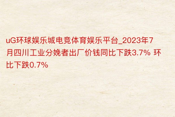 uG环球娱乐城电竞体育娱乐平台_2023年7月四川工业分娩者出厂价钱同比下跌3.7% 环比下跌0.7%