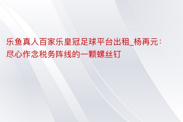 乐鱼真人百家乐皇冠足球平台出租_杨再元：尽心作念税务阵线的一颗螺丝钉