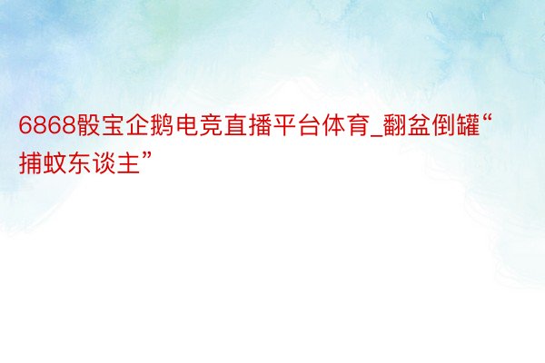 6868骰宝企鹅电竞直播平台体育_翻盆倒罐“捕蚊东谈主”