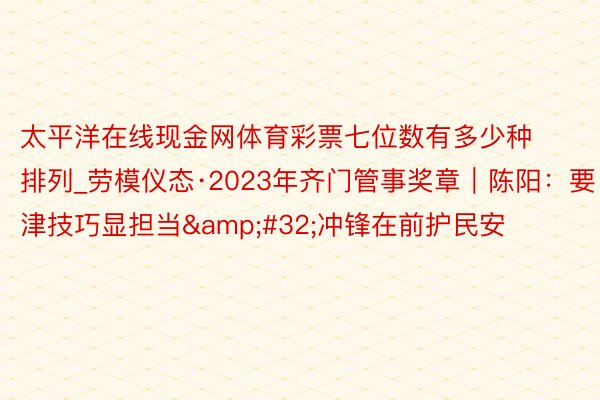 太平洋在线现金网体育彩票七位数有多少种排列_劳模仪态·2023年齐门管事奖章｜陈阳：要津技巧显担当&#32;冲锋在前护民安