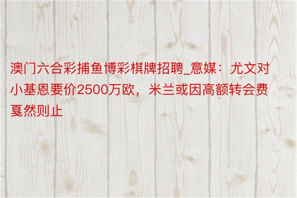 澳门六合彩捕鱼博彩棋牌招聘_意媒：尤文对小基恩要价2500万欧，米兰或因高额转会费戛然则止