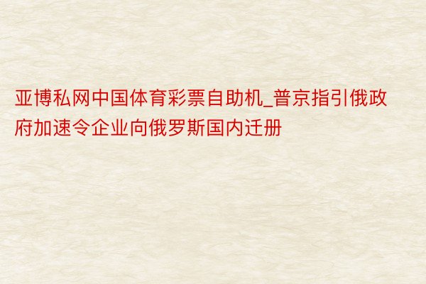 亚博私网中国体育彩票自助机_普京指引俄政府加速令企业向俄罗斯国内迁册