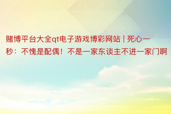 赌博平台大全qt电子游戏博彩网站 | 死心一秒：不愧是配偶！不是一家东谈主不进一家门啊