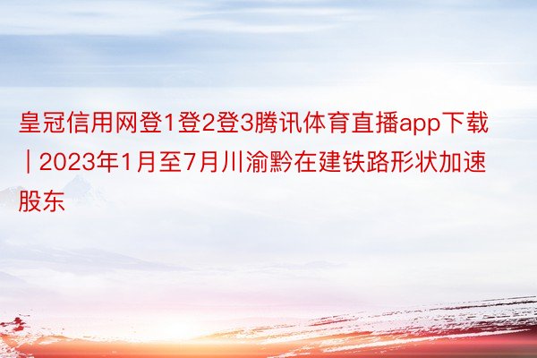 皇冠信用网登1登2登3腾讯体育直播app下载 | 2023年1月至7月川渝黔在建铁路形状加速股东