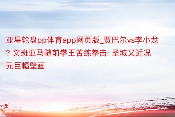 亚星轮盘pp体育app网页版_贾巴尔vs李小龙? 文班亚马随前拳王苦练拳击: 圣城又近况元巨幅壁画