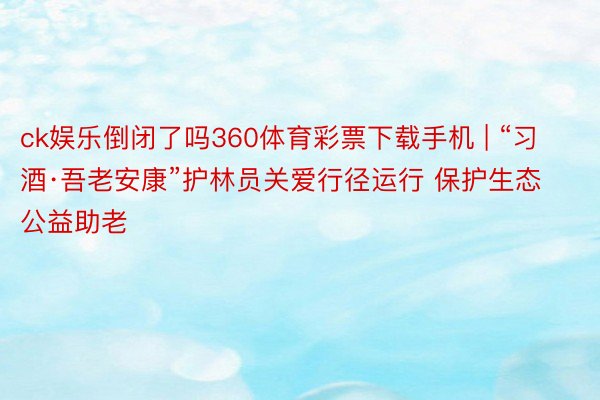 ck娱乐倒闭了吗360体育彩票下载手机 | “习酒·吾老安康”护林员关爱行径运行 保护生态公益助老