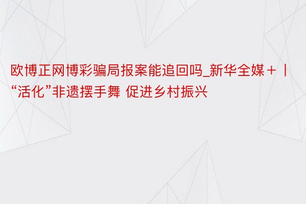 欧博正网博彩骗局报案能追回吗_新华全媒＋丨“活化”非遗摆手舞 促进乡村振兴