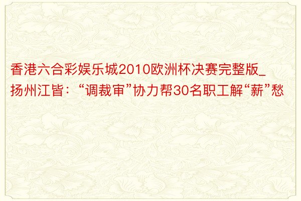 香港六合彩娱乐城2010欧洲杯决赛完整版_扬州江皆：“调裁审”协力帮30名职工解“薪”愁