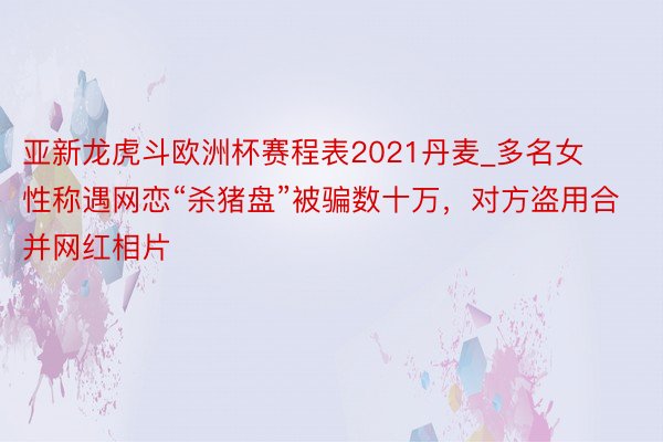 亚新龙虎斗欧洲杯赛程表2021丹麦_多名女性称遇网恋“杀猪盘”被骗数十万，对方盗用合并网红相片