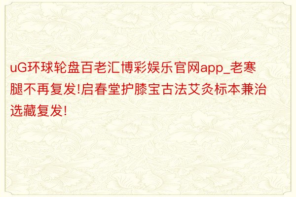 uG环球轮盘百老汇博彩娱乐官网app_老寒腿不再复发!启春堂护膝宝古法艾灸标本兼治选藏复发!