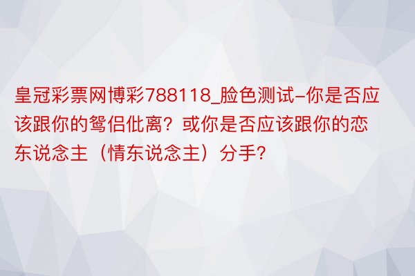 皇冠彩票网博彩788118_脸色测试-你是否应该跟你的鸳侣仳离？或你是否应该跟你的恋东说念主（情东说念主）分手？