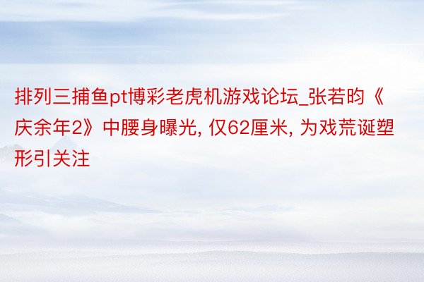 排列三捕鱼pt博彩老虎机游戏论坛_张若昀《庆余年2》中腰身曝光, 仅62厘米, 为戏荒诞塑形引关注