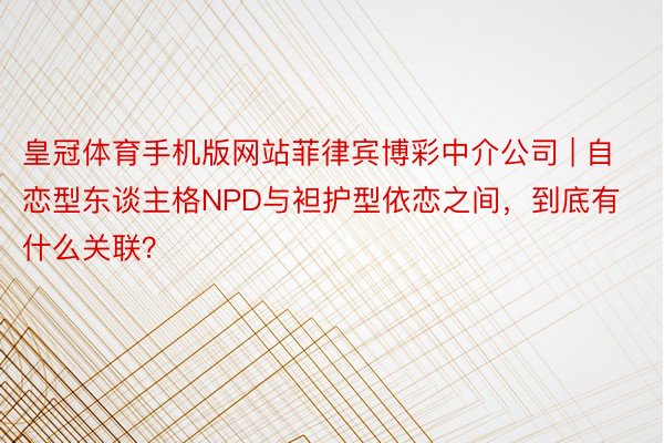 皇冠体育手机版网站菲律宾博彩中介公司 | 自恋型东谈主格NPD与袒护型依恋之间，到底有什么关联？