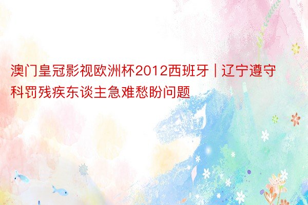 澳门皇冠影视欧洲杯2012西班牙 | 辽宁遵守科罚残疾东谈主急难愁盼问题