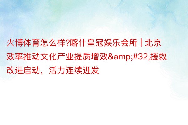 火博体育怎么样?喀什皇冠娱乐会所 | 北京效率推动文化产业提质增效&#32;援救改进启动，活力连续迸发