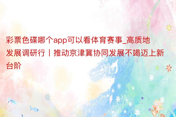 彩票色碟哪个app可以看体育赛事_高质地发展调研行丨推动京津冀协同发展不竭迈上新台阶