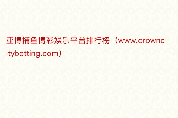 亚博捕鱼博彩娱乐平台排行榜（www.crowncitybetting.com）