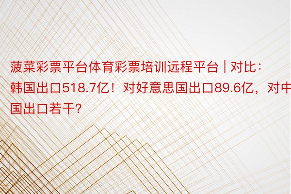 菠菜彩票平台体育彩票培训远程平台 | 对比：韩国出口518.7亿！对好意思国出口89.6亿，对中国出口若干？