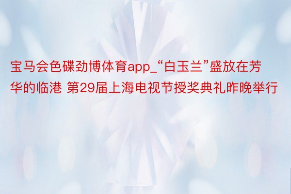 宝马会色碟劲博体育app_“白玉兰”盛放在芳华的临港 第29届上海电视节授奖典礼昨晚举行