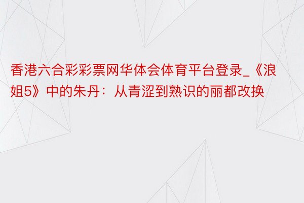 香港六合彩彩票网华体会体育平台登录_《浪姐5》中的朱丹：从青涩到熟识的丽都改换