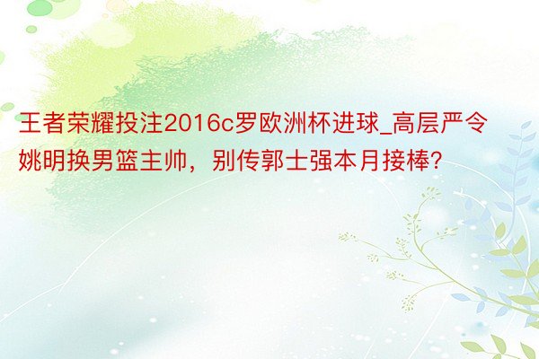 王者荣耀投注2016c罗欧洲杯进球_高层严令姚明换男篮主帅，别传郭士强本月接棒？