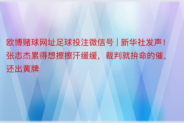 欧博赌球网址足球投注微信号 | 新华社发声！张志杰累得想擦擦汗缓缓，裁判就拚命的催，还出黄牌