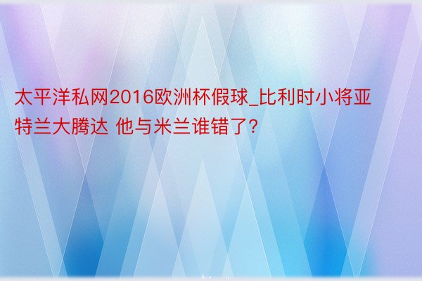 太平洋私网2016欧洲杯假球_比利时小将亚特兰大腾达 他与米兰谁错了?