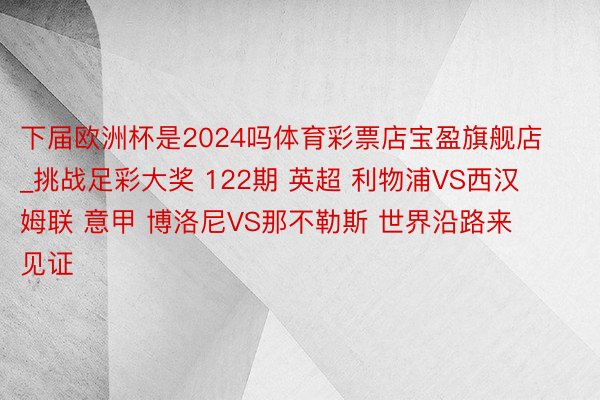 下届欧洲杯是2024吗体育彩票店宝盈旗舰店_挑战足彩大奖 122期 英超 利物浦VS西汉姆联 意甲 博洛尼VS那不勒斯 世界沿路来见证