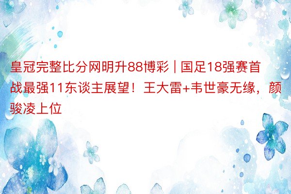 皇冠完整比分网明升88博彩 | 国足18强赛首战最强11东谈主展望！王大雷+韦世豪无缘，颜骏凌上位