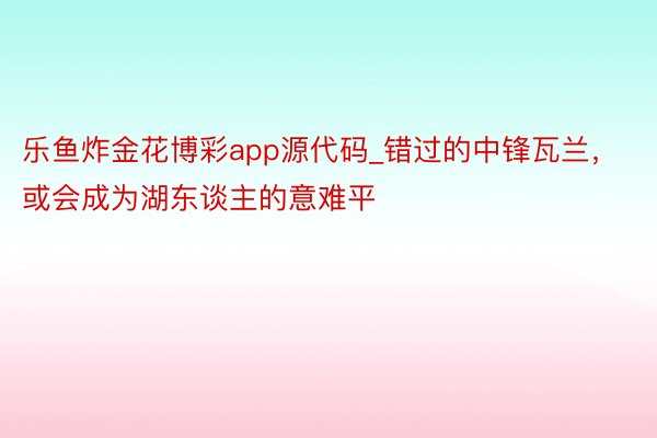 乐鱼炸金花博彩app源代码_错过的中锋瓦兰，或会成为湖东谈主的意难平