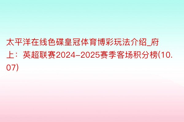 太平洋在线色碟皇冠体育博彩玩法介绍_府上：英超联赛2024-2025赛季客场积分榜(10.07)