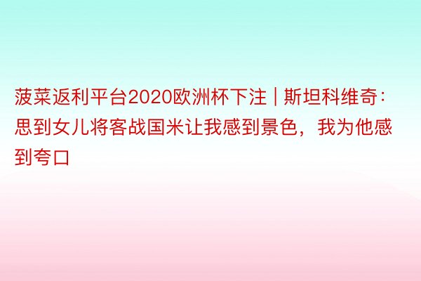 菠菜返利平台2020欧洲杯下注 | 斯坦科维奇：思到女儿将客战国米让我感到景色，我为他感到夸口