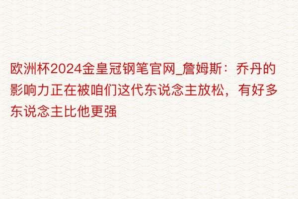 欧洲杯2024金皇冠钢笔官网_詹姆斯：乔丹的影响力正在被咱们这代东说念主放松，有好多东说念主比他更强