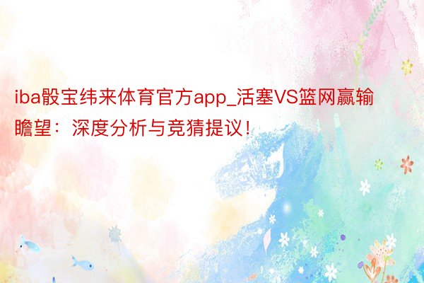 iba骰宝纬来体育官方app_活塞VS篮网赢输瞻望：深度分析与竞猜提议！